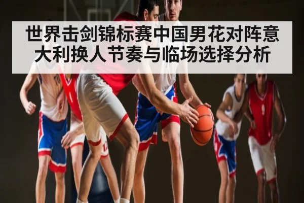 世界击剑锦标赛中国男花对阵意大利换人节奏与临场选择分析 | kaiyun sport