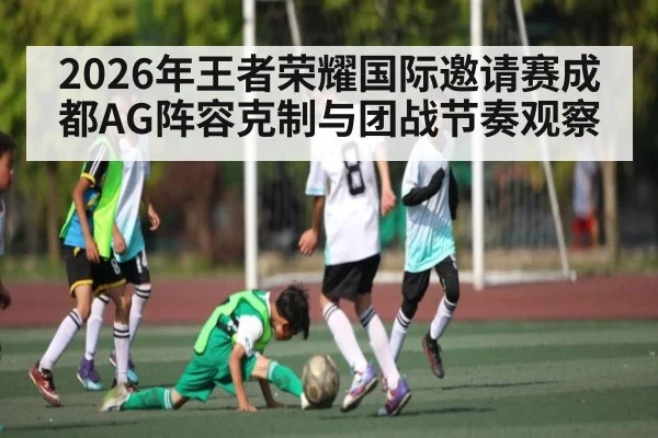 2026年王者荣耀国际邀请赛成都AG阵容克制与团战节奏观察 | kaiyun sport